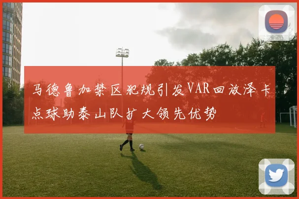 马德鲁加禁区犯规引发VAR回放泽卡点球助泰山队扩大领先优势