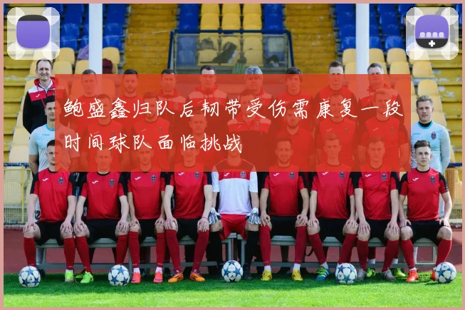 鲍盛鑫归队后韧带受伤需康复一段时间球队面临挑战