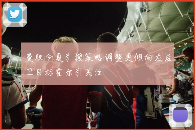 曼联今夏引援策略调整更倾向左后卫目标霍尔引关注