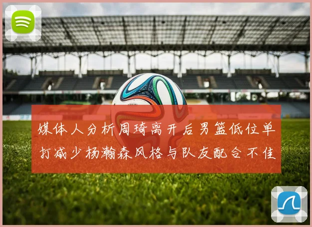 媒体人分析周琦离开后男篮低位单打减少杨瀚森风格与队友配合不佳