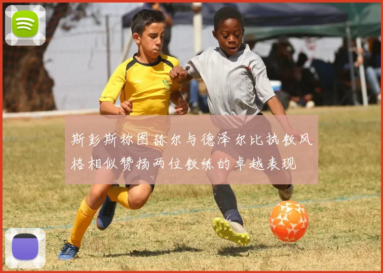斯彭斯称图赫尔与德泽尔比执教风格相似赞扬两位教练的卓越表现