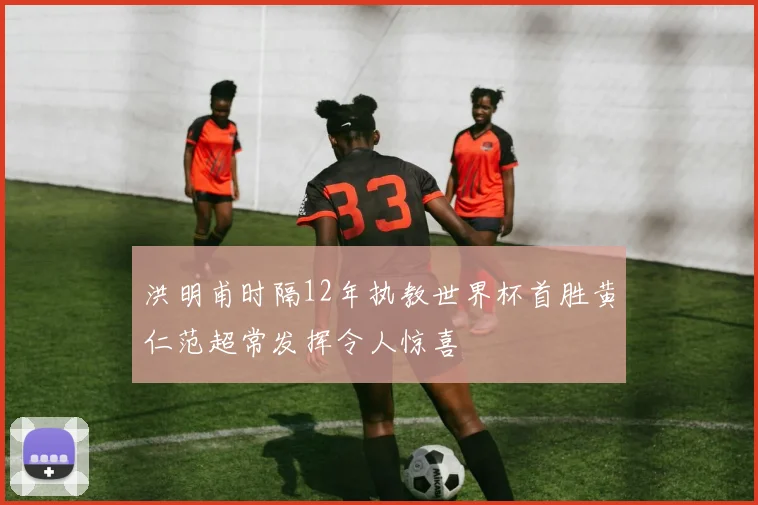 洪明甫时隔12年执教世界杯首胜黄仁范超常发挥令人惊喜