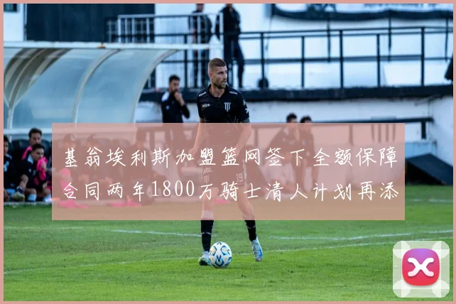 基翁埃利斯加盟篮网签下全额保障合同两年1800万骑士清人计划再添新动态