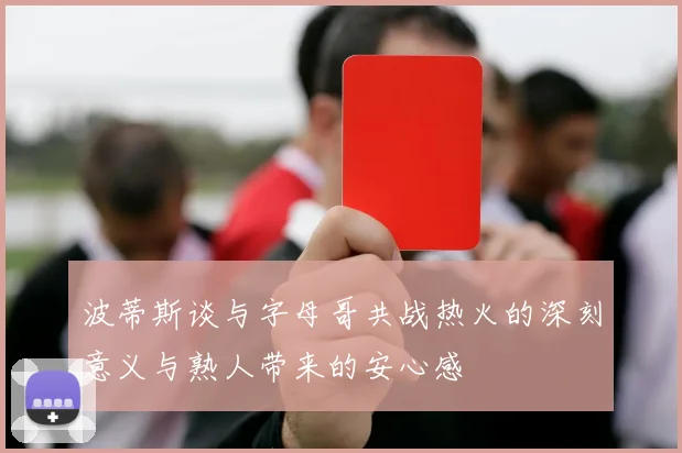 波蒂斯谈与字母哥共战热火的深刻意义与熟人带来的安心感