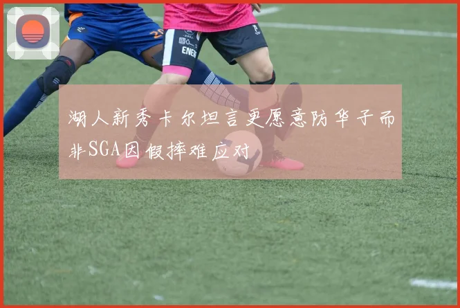 湖人新秀卡尔坦言更愿意防华子而非SGA因假摔难应对