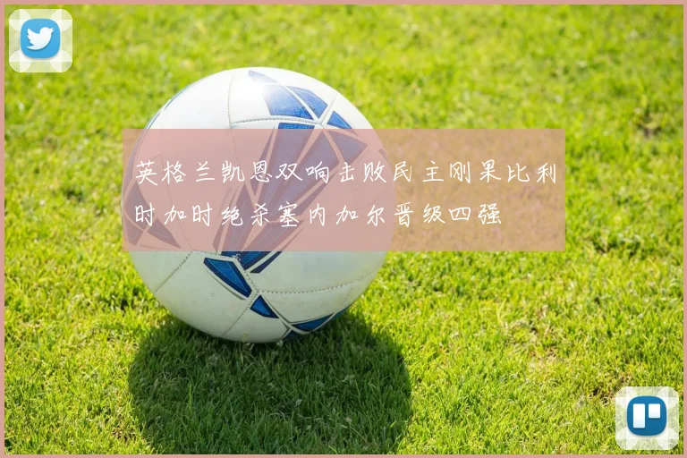 英格兰凯恩双响击败民主刚果比利时加时绝杀塞内加尔晋级四强