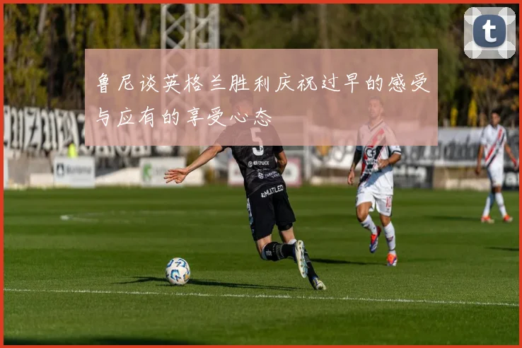 鲁尼谈英格兰胜利庆祝过早的感受与应有的享受心态